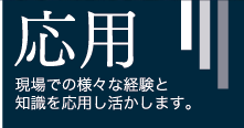 応用 - 現場での様々な経験と知識を応用し活かします。